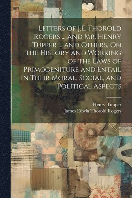 bokomslag Letters of J.E. Thorold Rogers ... and Mr. Henry Tupper ... and Others, On the History and Working of the Laws of Primogeniture and Entail in Their Moral, Social, and Political Aspects