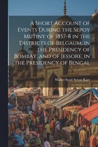 bokomslag A Short Account of Events During the Sepoy Mutiny of 1857-8 in the Districts of Belgaum, in the Presidency of Bombay, and of Jessore, in the Presidency of Bengal