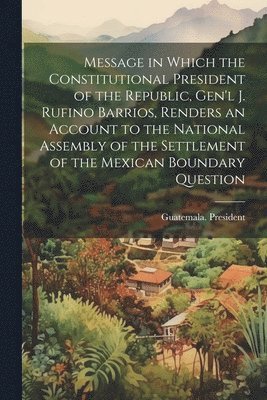 Message in Which the Constitutional President of the Republic, Gen'l J. Rufino Barrios, Renders an Account to the National Assembly of the Settlement of the Mexican Boundary Question
