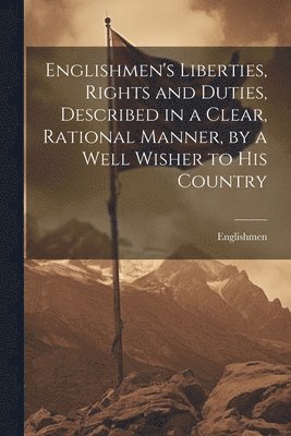 Englishmen's Liberties, Rights and Duties, Described in a Clear, Rational Manner, by a Well Wisher to His Country 1