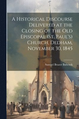 Samuel Brazer Babcock - Historical Discourse Delivered at the Closing of the Old Episcopal (St. Paul's) Church, Dedham, November 30, 1845, Häftad