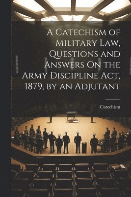 bokomslag A Catechism of Military Law, Questions and Answers On the Army Discipline Act, 1879, by an Adjutant