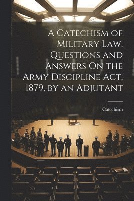 Catechism of Military Law, Questions and Answers On the Army Discipline Act, 1879, by an Adjutant