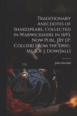 Traditionary Anecdotes of Shakespeare, Collected in Warwickshire in 1693, Now Publ. [By J.P. Collier] From the Orig. Ms. [Of J. Dowdall] 1