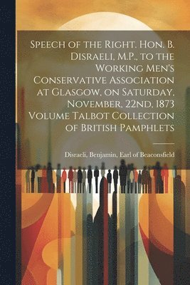 Benjamin Earl of Beaconsfi Disraeli - Speech of the Right. Hon. B. Disraeli, M.P., to the Working Men's Conservative Association at Glasgow, on Saturday, November, 22nd, 1873 Volume Talbot Collection of British Pamphlets, Häftad