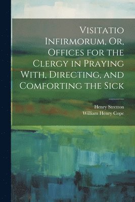 Visitatio Infirmorum, Or, Offices for the Clergy in Praying With, Directing, and Comforting the Sick 1