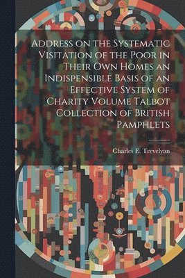 Address on the Systematic Visitation of the Poor in Their own Homes an Indispensible Basis of an Effective System of Charity Volume Talbot Collection of British Pamphlets 1