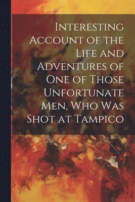 Interesting Account of the Life and Adventures of one of Those Unfortunate men, who was Shot at Tampico 1