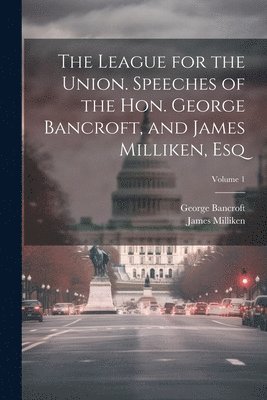 The League for the Union. Speeches of the Hon. George Bancroft, and James Milliken, esq; Volume 1 1