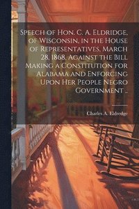 bokomslag Speech of Hon. C. A. Eldridge, of Wisconsin, in the House of Representatives, March 28, 1868, Against the Bill Making a Constitution for Alabama and Enforcing Upon her People Negro Government ..