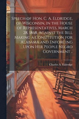 Speech of Hon. C. A. Eldridge, of Wisconsin, in the House of Representatives, March 28, 1868, Against the Bill Making a Constitution for Alabama and Enforcing Upon her People Negro Government .. 1