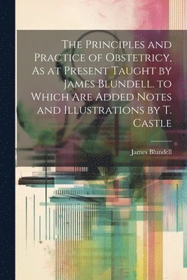 bokomslag Principles and Practice of Obstetricy, As at Present Taught by James Blundell. to Which Are Added Notes and Illustrations by T. Castle