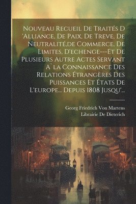 Nouveau Recueil De Traités D 'alliance, De Paix, De Treve, De Neutralité, de Commerce, De Limites, D'echenge---Et De Plusieurs Autre Actes Servant A`la Connaissance Des Relations Étrangères Des Puissances Et États De L'europe... Depuis 1808 Jusqu'...