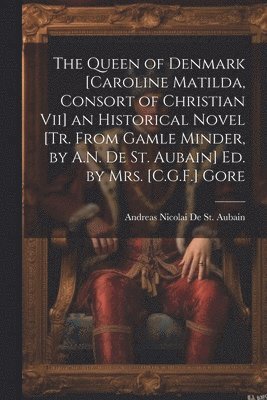 bokomslag The Queen of Denmark [Caroline Matilda, Consort of Christian Vii] an Historical Novel [Tr. From Gamle Minder, by A.N. De St. Aubain] Ed. by Mrs. [C.G.F.] Gore