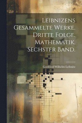 Leibnizens gesammelte Werke. Dritte Folge. Mathematik. Sechster Band. 1