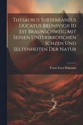 Thesaurus subterraneus ducatus Brunsvigii id est Braunschweig mit seinen unterirrdischen Schzen und Seltenheiten der Natur 1