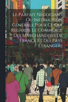 Le Parfait Ngociant Ou Instruction Gnrale Pour Ce Qui Regarde Le Commerce Des Marchandises De France Et Des Pays trangers; Volume 2 1