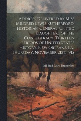 Address Delivered by Miss Mildred Lewis Rutherford, Historian General, United Daughters of the Confederacy. Thirteen Periods of United States History. New Orleans, La., Thursday, November 21st, 1912