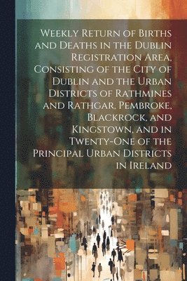 Weekly Return of Births and Deaths in the Dublin Registration Area, Consisting of the City of Dublin and the Urban Districts of Rathmines and Rathgar, Pembroke, Blackrock, and Kingstown, and in 1