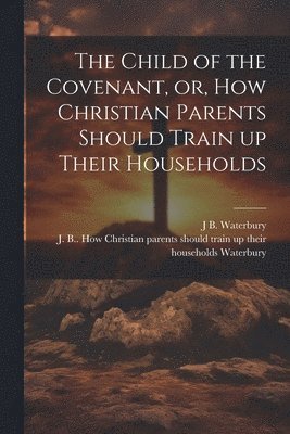 The Child of the Covenant, or, How Christian Parents Should Train up Their Households 1