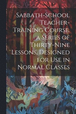 Sabbath-school Teacher-training Course. a Series of Thirty-nine Lessons, Designed for use in Normal Classes 1