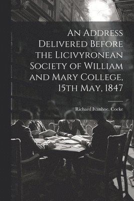 An Address Delivered Before the Licivyronean Society of William and Mary College, 15th May, 1847 1