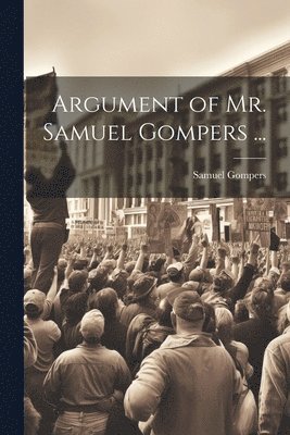 Argument of Mr. Samuel Gompers ... 1