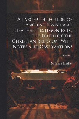 Large Collection of Ancient Jewish and Heathen Testimonies to the Truth of the Christian Religion, With Notes and Observations; Volume 1