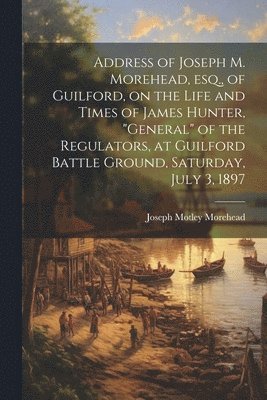 bokomslag Address of Joseph M. Morehead, esq., of Guilford, on the Life and Times of James Hunter, &quot;general&quot; of the Regulators, at Guilford Battle Ground, Saturday, July 3, 1897