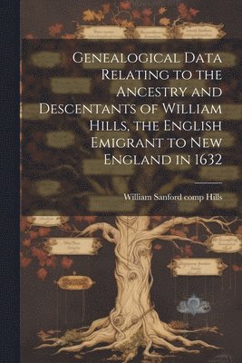 Genealogical Data Relating to the Ancestry and Descentants of William Hills, the English Emigrant to New England in 1632