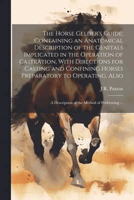 bokomslag The Horse Gelder's Guide; Containing an Anatomical Description of the Genitals Implicated in the Operation of Castration, With Directions for Casting