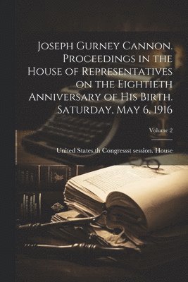 Joseph Gurney Cannon. Proceedings in the House of Representatives on the Eightieth Anniversary of his Birth. Saturday, May 6, 1916; Volume 2 1
