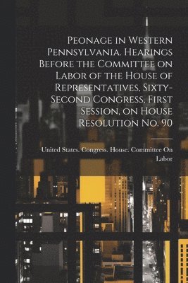 United States Congress House Commi - Peonage in Western Pennsylvania. Hearings Before the Committee on Labor of the House of Representatives, Sixty-second Congress, First Session, on House Resolution no. 90, Häftad