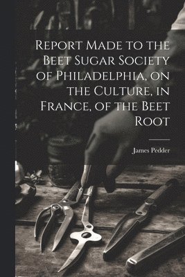 Report Made to the Beet Sugar Society of Philadelphia, on the Culture, in France, of the Beet Root 1