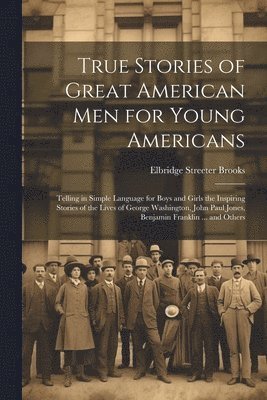 Elbridge Streeter Brooks - True Stories of Great American men for Young Americans; Telling in Simple Language for Boys and Girls the Inspiring Stories of the Lives of George Washington, John Paul Jones, Benjamin Franklin ... and Others, Häftad