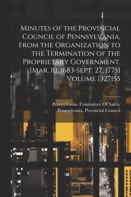 Minutes of the Provincial Council of Pennsylvania, From the Organization to the Termination of the Proprietary Government. [Mar. 10, 1683-Sept. 27, 1775] Volume 1327155 1