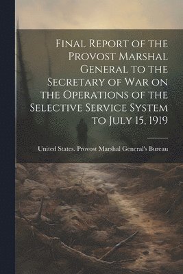 Final Report of the Provost Marshal General to the Secretary of war on the Operations of the Selective Service System to July 15, 1919 1