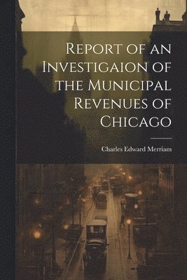 Charles Edward Merriam - Report of an Investigaion of the Municipal Revenues of Chicago, Häftad