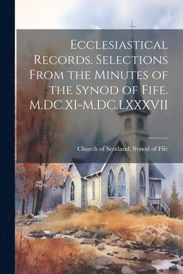 Ecclesiastical Records. Selections From the Minutes of the Synod of Fife. M.DC.XI-M.DC.LXXXVII 1