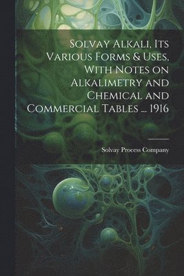 Solvay Alkali, its Various Forms & Uses, With Notes on Alkalimetry and Chemical and Commercial Tables ... 1916 1