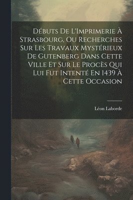 Débuts De L'Imprimerie À Strasbourg, Ou Recherches Sur Les Travaux Mystérieux De Gutenberg Dans Cette Ville Et Sur Le Procès Qui Lui Fut Intenté En 1439 À Cette Occasion