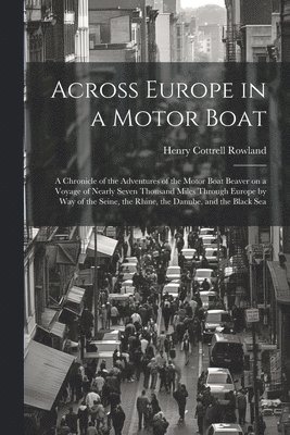 Across Europe in a Motor Boat; a Chronicle of the Adventures of the Motor Boat Beaver on a Voyage of Nearly Seven Thousand Miles Through Europe by way of the Seine, the Rhine, the Danube, and the Black Sea