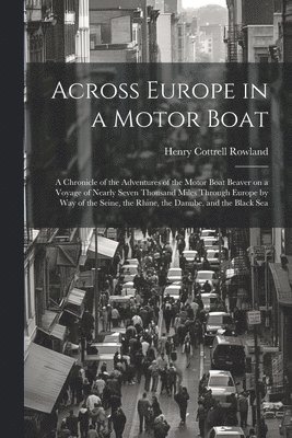 Across Europe in a Motor Boat; a Chronicle of the Adventures of the Motor Boat Beaver on a Voyage of Nearly Seven Thousand Miles Through Europe by way of the Seine, the Rhine, the Danube, and the 1