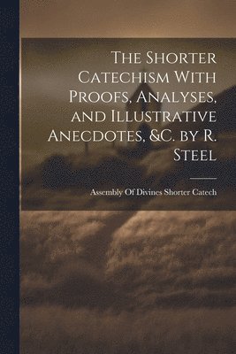 The Shorter Catechism With Proofs, Analyses, and Illustrative Anecdotes, &C. by R. Steel 1
