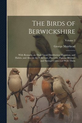 The Birds of Berwickshire; With Remarks on Their Local Distribution Migration, and Habits, and Also on the Folk-lore, Proverbs, Popular Rhymes and Sayings Connected With Them; Volume 2 1