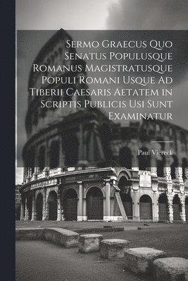 Sermo Graecus Quo Senatus Populusque Romanus Magistratusque Populi Romani Usque Ad Tiberii Caesaris Aetatem in Scriptis Publicis Usi Sunt Examinatur 1