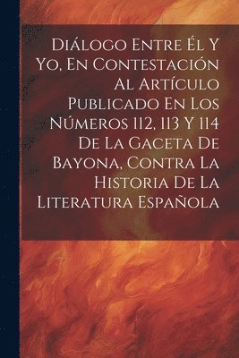 Dilogo Entre l Y Yo, En Contestacin Al Artculo Publicado En Los Nmeros 112, 113 Y 114 De La Gaceta De Bayona, Contra La Historia De La Literatura Espaola 1