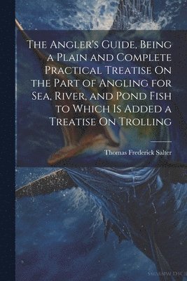 The Angler's Guide, Being a Plain and Complete Practical Treatise On the Part of Angling for Sea, River, and Pond Fish to Which Is Added a Treatise On Trolling 1