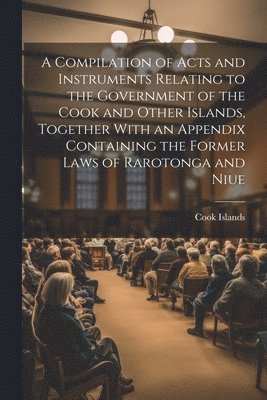 A Compilation of Acts and Instruments Relating to the Government of the Cook and Other Islands, Together With an Appendix Containing the Former Laws of Rarotonga and Niue 1