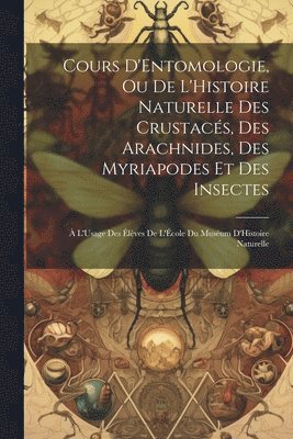 Cours D'Entomologie, Ou De L'Histoire Naturelle Des Crustacs, Des Arachnides, Des Myriapodes Et Des Insectes 1